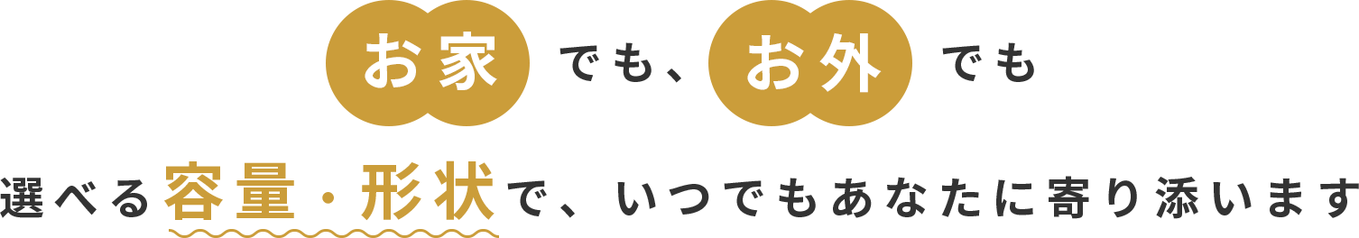 お家でも、お外でも選べる容量・形状で、いつでもあなたに寄り添います