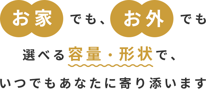 お家でも、お外でも選べる容量・形状で、いつでもあなたに寄り添います