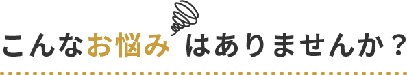 こんなお悩みはありませんか？